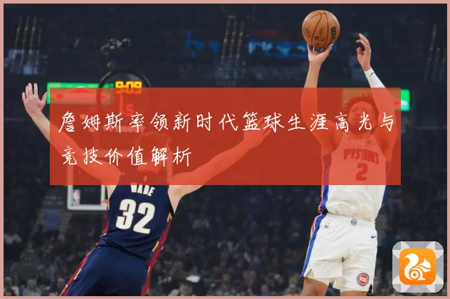 詹姆斯率领新时代篮球生涯高光与竞技价值解析