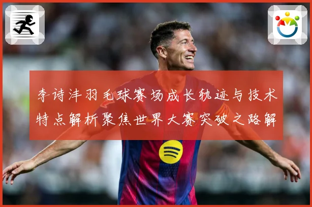 李诗沣羽毛球赛场成长轨迹与技术特点解析聚焦世界大赛突破之路解析