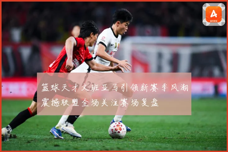 篮球天才文班亚马引领新赛季风潮震撼联盟全场关注赛场复盘