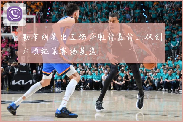 勒布朗复出五场全胜背靠背三双创六项纪录赛场复盘