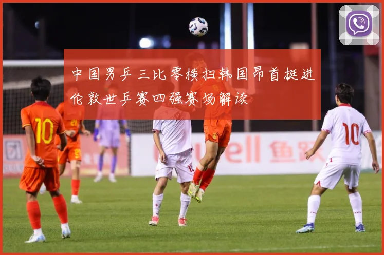中国男乒三比零横扫韩国昂首挺进伦敦世乒赛四强赛场解读