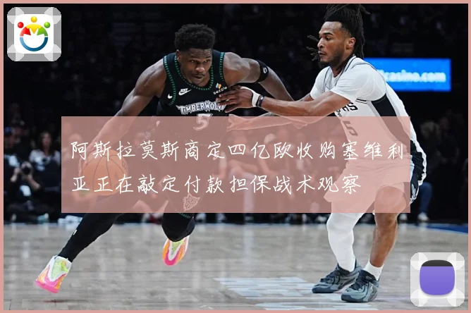 阿斯拉莫斯商定四亿欧收购塞维利亚正在敲定付款担保战术观察