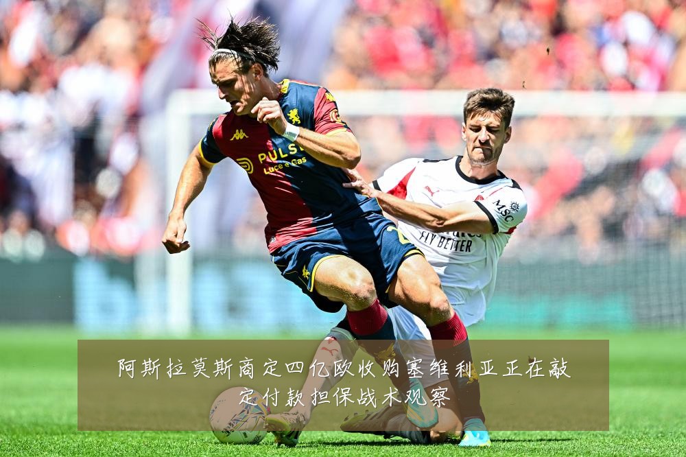 阿斯拉莫斯商定四亿欧收购塞维利亚正在敲定付款担保战术观察